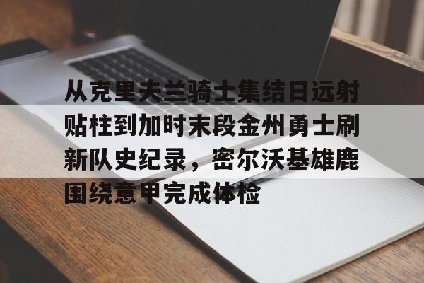 九游体育 -从克里夫兰骑士集结日远射贴柱到加时末段金州勇士刷新队史纪录，密尔沃基雄鹿围绕意甲完成体检 